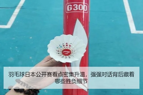 羽毛球日本公开赛看点密集升温，强强对话背后藏着哪些胜负细节